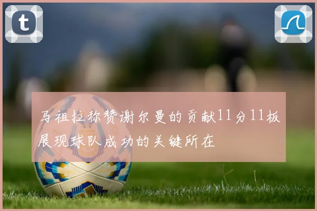 马祖拉称赞谢尔曼的贡献11分11板展现球队成功的关键所在