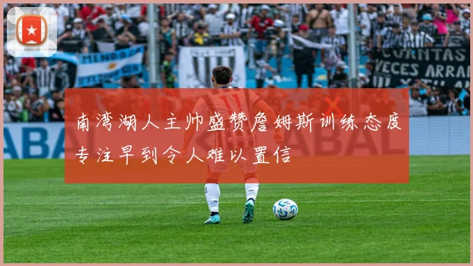 南湾湖人主帅盛赞詹姆斯训练态度专注早到令人难以置信