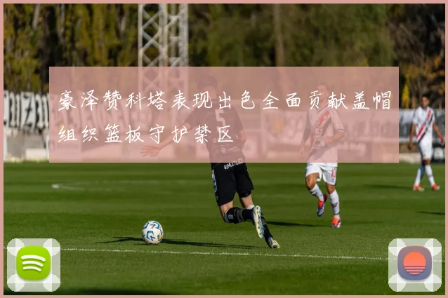 豪泽赞科塔表现出色全面贡献盖帽组织篮板守护禁区