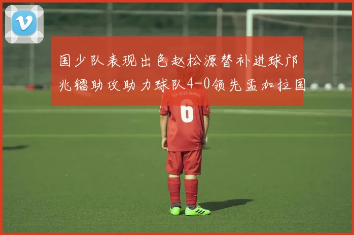 国少队表现出色赵松源替补进球邝兆镭助攻助力球队4-0领先孟加拉国