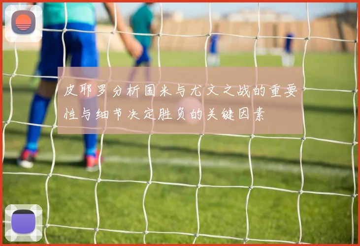 皮耶罗分析国米与尤文之战的重要性与细节决定胜负的关键因素
