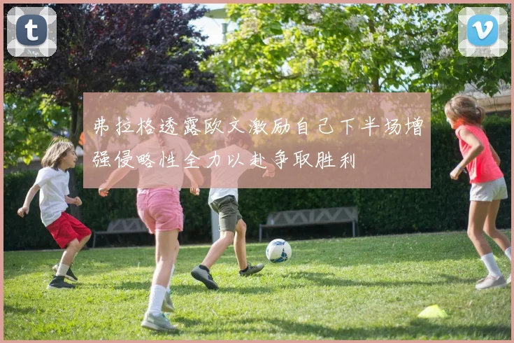 弗拉格透露欧文激励自己下半场增强侵略性全力以赴争取胜利