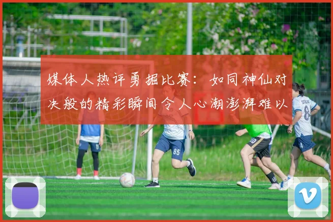 媒体人热评勇掘比赛：如同神仙对决般的精彩瞬间令人心潮澎湃难以忘怀
