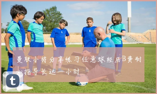 曼联小将分享练习任意球经历B费耐心指导长达一小时