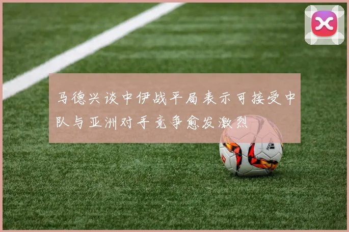 马德兴谈中伊战平局表示可接受中队与亚洲对手竞争愈发激烈