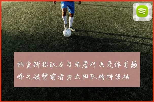 帕金斯称狄龙与老詹对决是体育巅峰之战赞前者为太阳队精神领袖