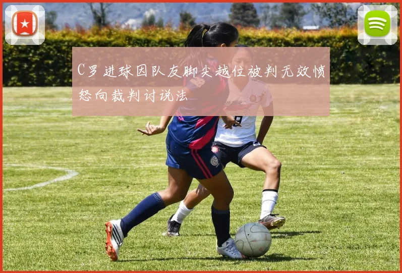 C罗进球因队友脚尖越位被判无效愤怒向裁判讨说法