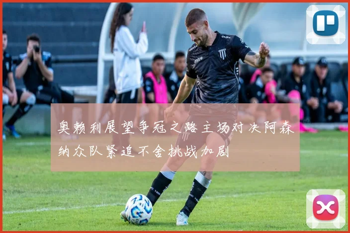 奥赖利展望争冠之路主场对决阿森纳众队紧追不舍挑战加剧