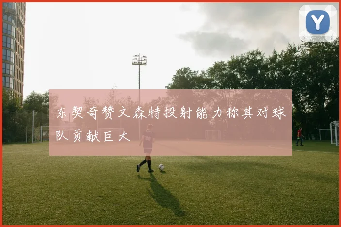 东契奇赞文森特投射能力称其对球队贡献巨大