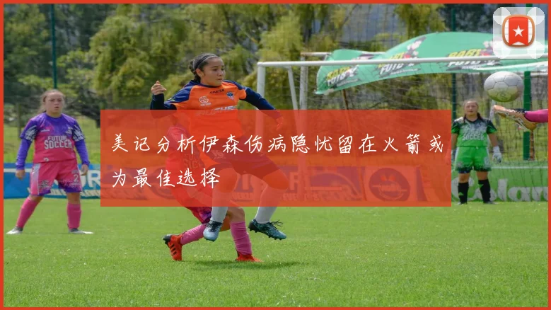 美记分析伊森伤病隐忧留在火箭或为最佳选择