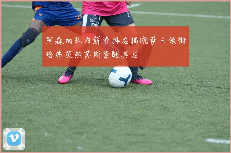 阿森纳队内薪资排名揭晓萨卡领衔哈弗茨热苏斯紧随其后