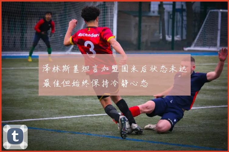 泽林斯基坦言加盟国米后状态未达最佳但始终保持冷静心态
