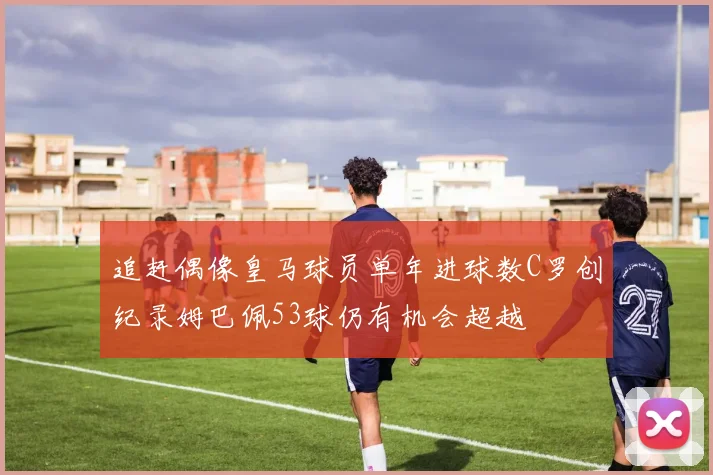 追赶偶像皇马球员单年进球数C罗创纪录姆巴佩53球仍有机会超越