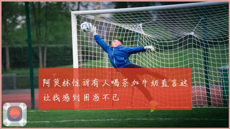 阿莫林惊讶有人喝茶加牛奶直言这让我感到困惑不已